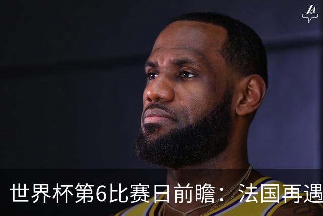 世界杯第6比赛日前瞻：法国再遇非洲死敌，阿根廷迎战"沙漠之狐"